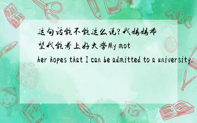 这句话能不能这么说?我妈妈希望我能考上好大学My mother hopes that I can be admitted to a university.