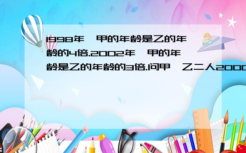 1998年,甲的年龄是乙的年龄的4倍.2002年,甲的年龄是乙的年龄的3倍.问甲、乙二人2000年的年龄分别是多少岁?希望能得到认真教我做的解答 一步一步的