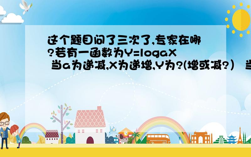 这个题目问了三次了,专家在哪?若有一函数为Y=logaX 当a为递减,X为递增,Y为?(增或减?） 当a为递减,X为递减,Y为?(增或减?） 当a为递增,X为递增,Y为?(增或减?） 当a为递增,X为递减,Y为?(增或减?） 有