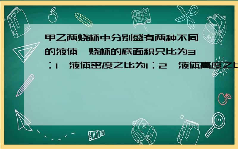 甲乙两烧杯中分别盛有两种不同的液体,烧杯的底面积只比为3：1,液体密度之比为1：2,液体高度之比为2：3则两烧杯地面所受液体的压强之比是 压力只比是