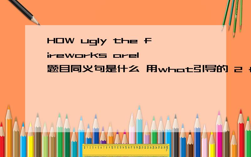 HOW ugly the fireworks are1 题目同义句是什么 用what引导的 2 fireworks用的时候一定要有the么?