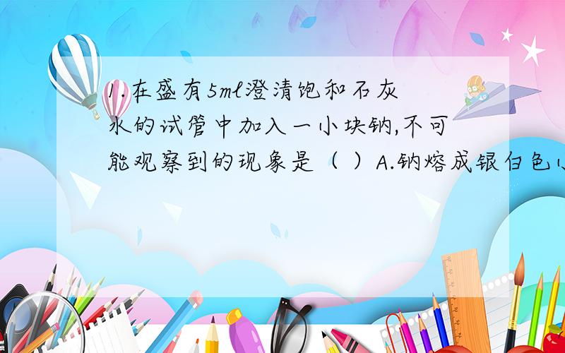 1.在盛有5ml澄清饱和石灰水的试管中加入一小块钠,不可能观察到的现象是（ ）A.钠熔成银白色小球 B.小球在液面快速游动C.溶液底部出现银白色固体 D.溶液变浑浊答案我知道是C,可是为什么D