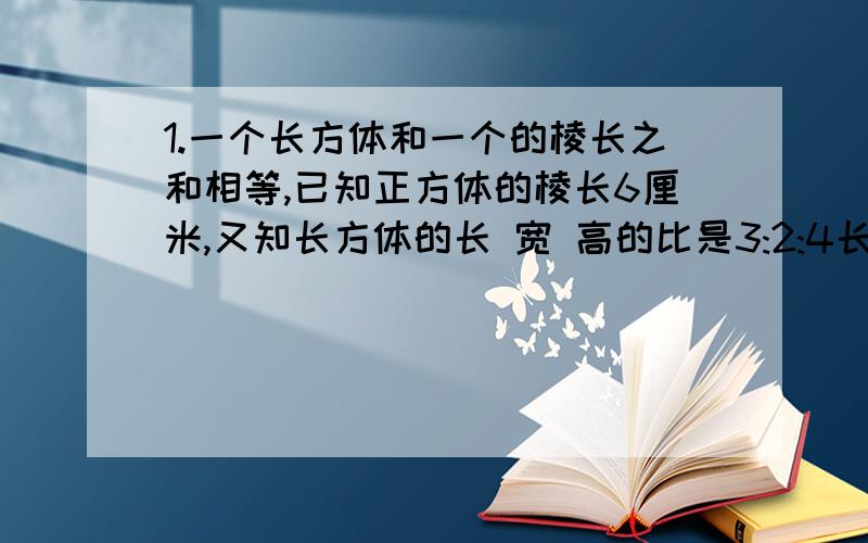 1.一个长方体和一个的棱长之和相等,已知正方体的棱长6厘米,又知长方体的长 宽 高的比是3:2:4长方体的体积是多少?2.一件工作甲乙合做20天完成,已知甲乙二人的工作效率比是5:4,如果甲单独做