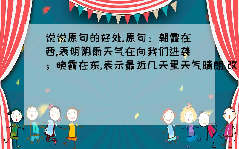 说说原句的好处.原句：朝霞在西,表明阴雨天气在向我们进袭；晚霞在东,表示最近几天里天气晴朗.改句：朝霞在西,表明阴雨天气即将到来；晚霞在东,表示天气晴朗.