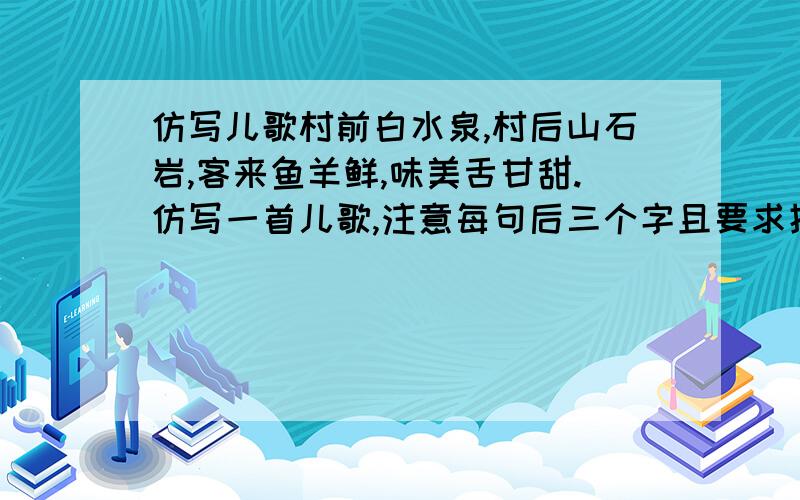 仿写儿歌村前白水泉,村后山石岩,客来鱼羊鲜,味美舌甘甜.仿写一首儿歌,注意每句后三个字且要求押韵麻烦看例句，“白水泉”“山石岩”“鱼羊鲜”“舌甘甜”