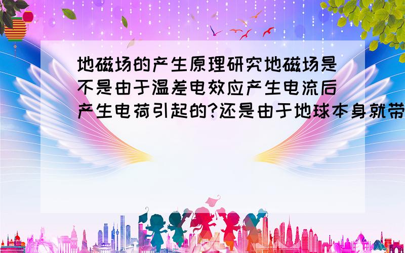 地磁场的产生原理研究地磁场是不是由于温差电效应产生电流后产生电荷引起的?还是由于地球本身就带电?