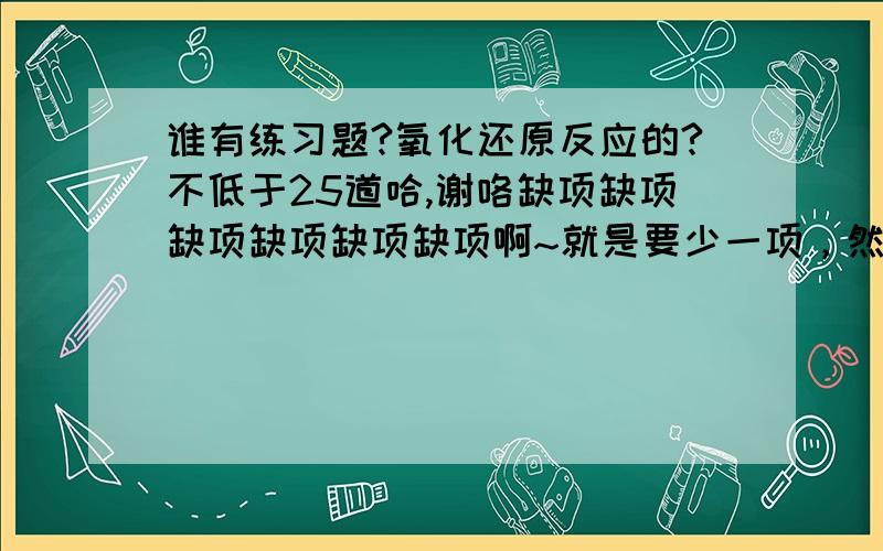 谁有练习题?氧化还原反应的?不低于25道哈,谢咯缺项缺项缺项缺项缺项缺项啊~就是要少一项，然后去配平的。如这种：___NH4)2MnO4＋ ___Zn ＋____( ) — ___MnCl3＋___ZnCl2＋___NH4Cl＋___H2O横线填系数，