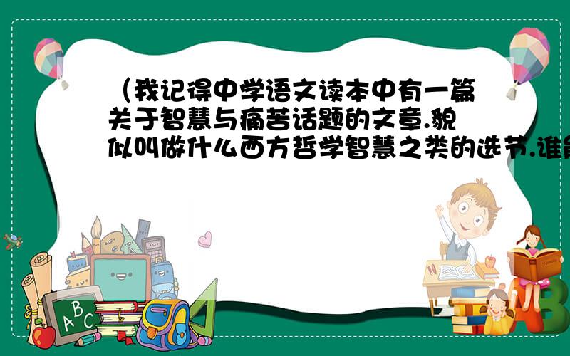 （我记得中学语文读本中有一篇关于智慧与痛苦话题的文章.貌似叫做什么西方哲学智慧之类的选节.谁能帮我那篇选节有这么一个观点,人不是因为死而痛苦,人知道有死这回事才后,在有限的