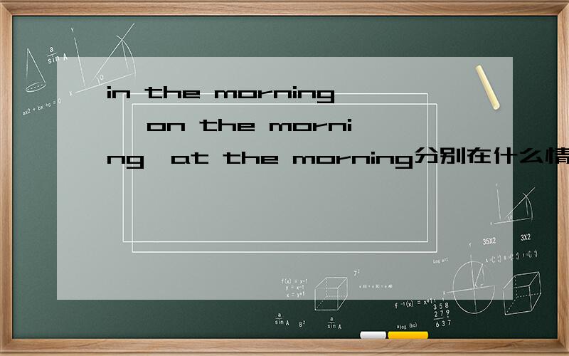 in the morning ,on the morning,at the morning分别在什么情况下用?请说明白点,我是个英语白痴,谢谢