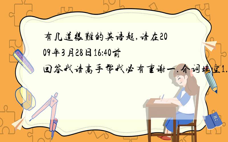 有几道很难的英语题,请在2009年3月28日16：40前回答我请高手帮我必有重谢一.介词填空1.The old man is ( )70 and 80 years old.2.The robber got in( )an open window on the first floor.3.I warned my students( )the dangers of pl