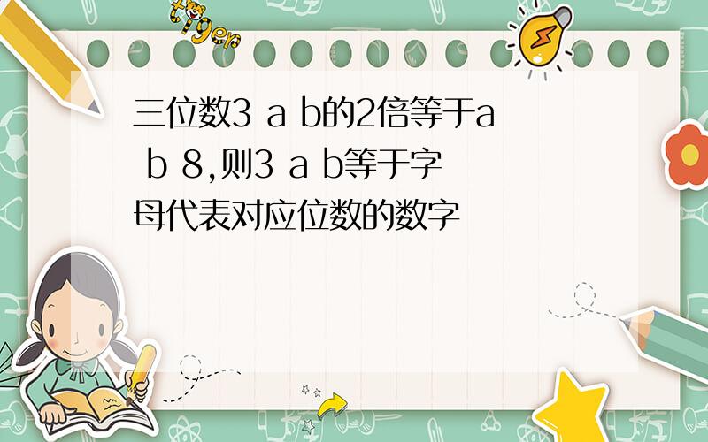 三位数3 a b的2倍等于a b 8,则3 a b等于字母代表对应位数的数字