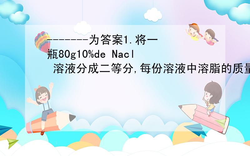 -------为答案1.将一瓶80g10%de Nacl 溶液分成二等分,每份溶液中溶脂的质量分数为---- ；若将其中的一份溶液中溶质的质量分数减少一半,应加水----g,若将另一份溶液中溶质的质量分数增大一倍,应