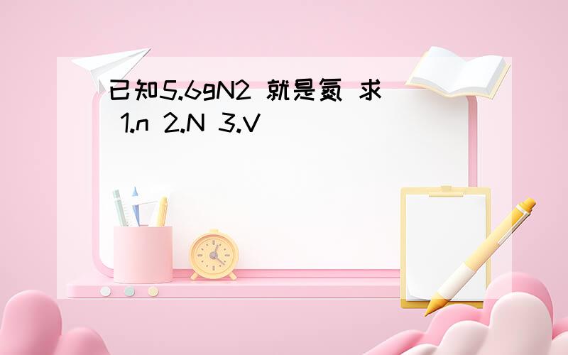 已知5.6gN2 就是氮 求 1.n 2.N 3.V