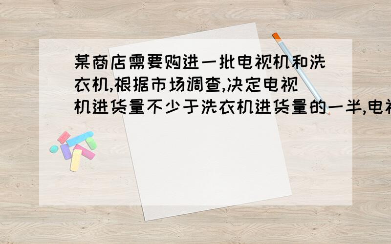 某商店需要购进一批电视机和洗衣机,根据市场调查,决定电视机进货量不少于洗衣机进货量的一半,电视机和洗衣机的进价和售价如下表 类别---------电视机------洗衣机 进价(元/台)---1800--------15