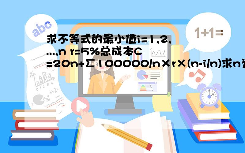 求不等式的最小值i=1,2,...,n r=5%总成本C=20n+∑100000/n×r×(n-i/n)求n为多少时,总成本最小?(恳请列出详细的解题过程,我想知道具体怎么解)鉴于各位访者的疑惑,我把这道题的原题呈上!例:李先生计