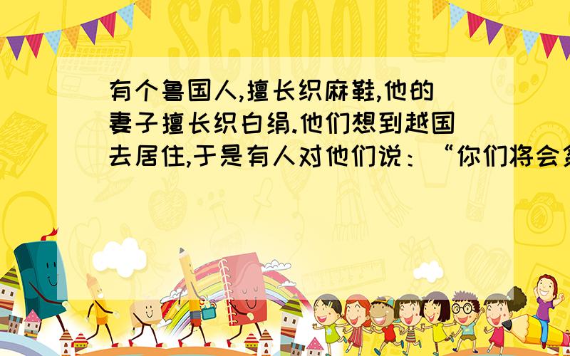 有个鲁国人,擅长织麻鞋,他的妻子擅长织白绢.他们想到越国去居住,于是有人对他们说：“你们将会贫穷不堪了.”这个鲁国人问他是何道理,那人说：“麻鞋是穿在脚上的,而越人是赤脚走路的