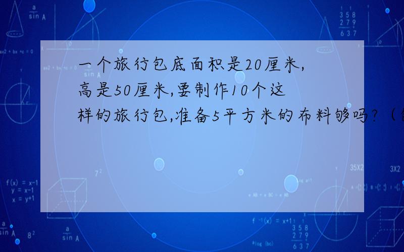 一个旅行包底面积是20厘米,高是50厘米,要制作10个这样的旅行包,准备5平方米的布料够吗?（包带用料除外）