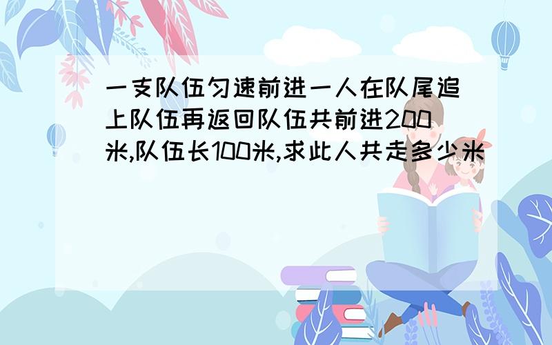 一支队伍匀速前进一人在队尾追上队伍再返回队伍共前进200米,队伍长100米,求此人共走多少米