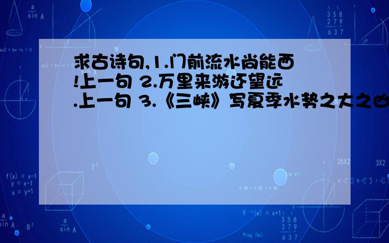 求古诗句,1.门前流水尚能西!上一句 2.万里来游还望远.上一句 3.《三峡》写夏季水势之大之凶险的句子（两句）4.崔颢的《黄鹤楼》中包含十人对岁月流逝,世事沧桑的无限感慨的句子（两句