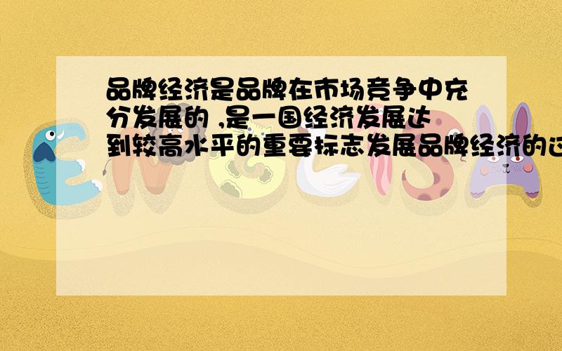 品牌经济是品牌在市场竞争中充分发展的 ,是一国经济发展达到较高水平的重要标志发展品牌经济的过程,就是通过培育品牌不断提升企业核心竞争力、 增强国家经济实力的过程.因此,培育发