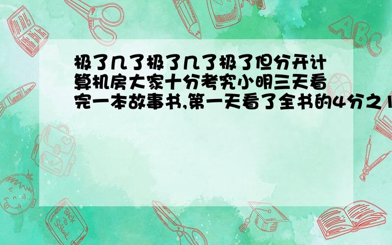 极了几了极了几了极了但分开计算机房大家十分考究小明三天看完一本故事书,第一天看了全书的4分之1还少4页,第二天看了全书的3分之1还多14页,第三天看90页,这本故事书共多少页?