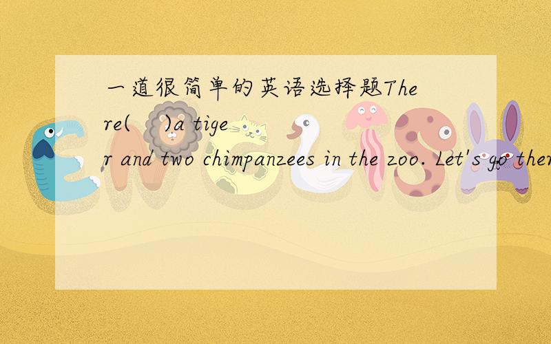 一道很简单的英语选择题There(    )a tiger and two chimpanzees in the zoo. Let's go there this weekend.A.are      B.has      C.is     D.have   脑子秀逗了 介么个没水准的题居然想不出来>