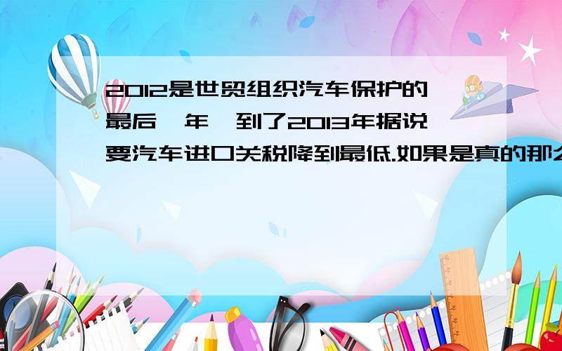 2012是世贸组织汽车保护的最后一年,到了2013年据说要汽车进口关税降到最低.如果是真的那么汽车可以便宜多少?