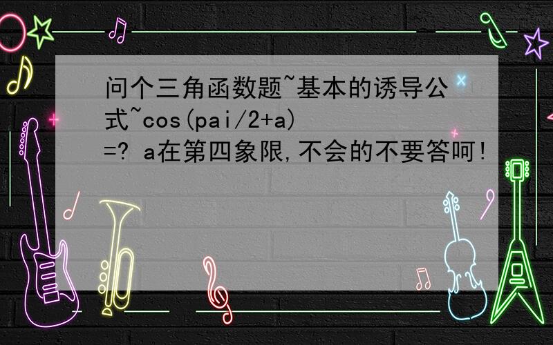 问个三角函数题~基本的诱导公式~cos(pai/2+a)=? a在第四象限,不会的不要答呵!