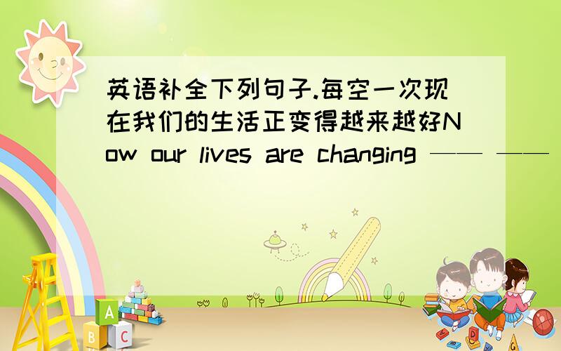 英语补全下列句子.每空一次现在我们的生活正变得越来越好Now our lives are changing —— —— —— ——每天早晨锻炼已成为简生活中非常重要的一部分Doing morning exercise everyday —— —— ——