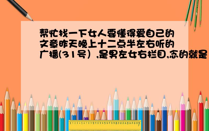 帮忙找一下女人要懂得爱自己的文章昨天晚上十二点半左右听的广播(31号）,是男左女右栏目,念的就是《女人要懂得爱自己》的这篇文章,听后感动得都差点哭了,写得真好,想再看看!