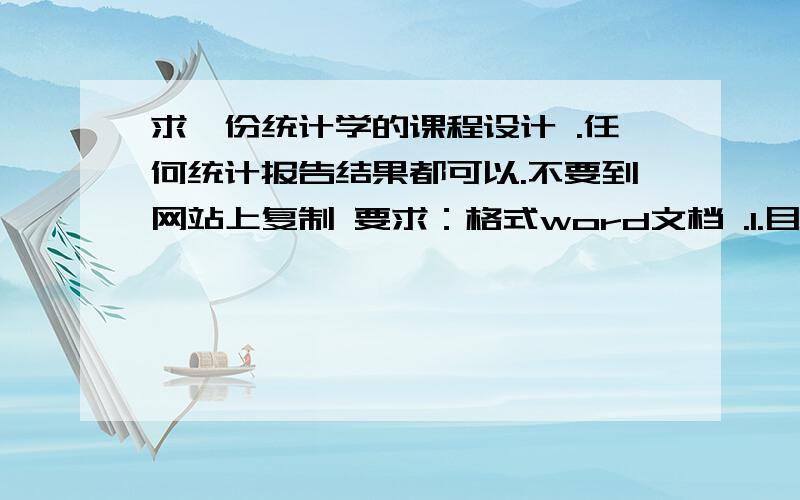 求一份统计学的课程设计 .任何统计报告结果都可以.不要到网站上复制 要求：格式word文档 .1.目录3摘要4正文（正文前要有前言600字左右）6最后要有参考文献 注：内容要丰富,只要能稍微的