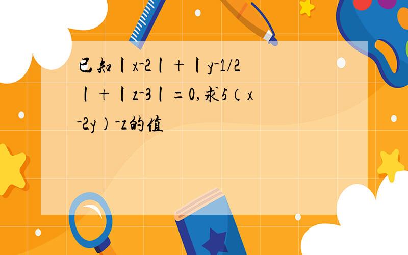 已知丨x-2丨+丨y-1/2丨+丨z-3丨=0,求5（x-2y）-z的值