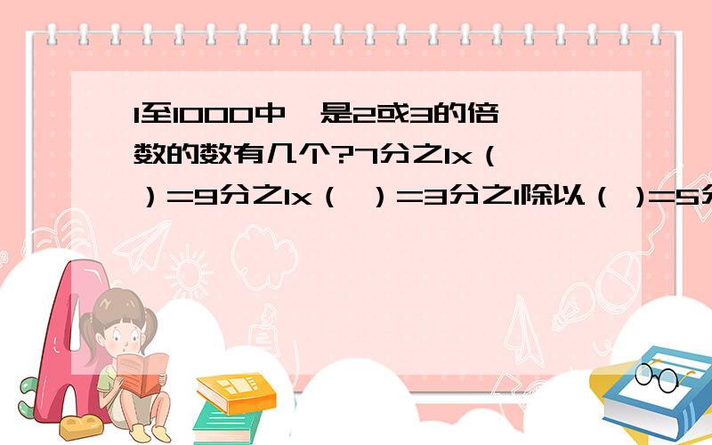 1至1000中,是2或3的倍数的数有几个?7分之1x（ ）=9分之1x（ ）=3分之1除以（ )=5分之2+（ ）=（ ）—4分之1(+9)—(—5）=155x156分之23+156分之11x3 简算一项工作单独完成，甲要5分之1天，乙要3分之1天