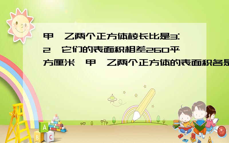 甲、乙两个正方体棱长比是3:2,它们的表面积相差260平方厘米,甲、乙两个正方体的表面积各是多少