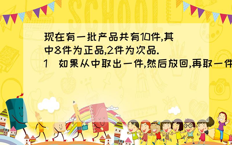 现在有一批产品共有10件,其中8件为正品,2件为次品.（1）如果从中取出一件,然后放回,再取一件,求连续3次取出的都是正品的概率.（2）如果从中一次取3件,求3件都是正品得概率