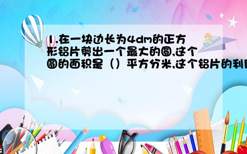 1.在一块边长为4dm的正方形铝片剪出一个最大的圆,这个圆的面积是（）平方分米,这个铝片的利用率是（）%2.一本工具书原价50元,先涨价20%出售,一周后在降价20%,现在这本工具书()元列方程计