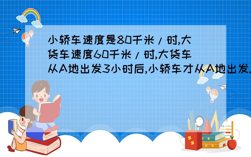 小轿车速度是80千米/时,大货车速度60千米/时,大货车从A地出发3小时后,小轿车才从A地出发.若两车同时到达B地,求A,B两地间的距离.答对了还有20悬赏金哦