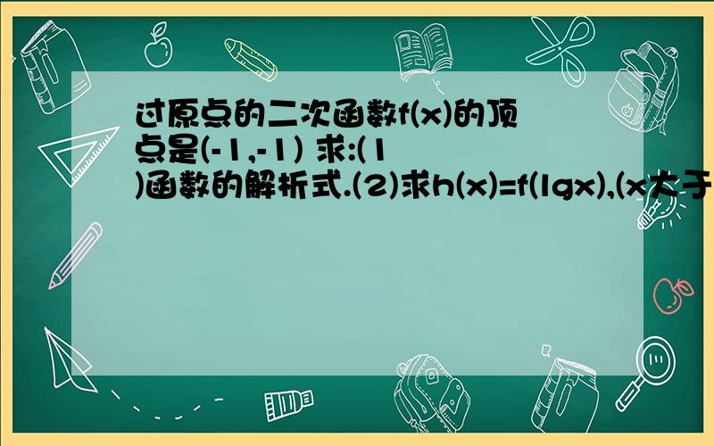 过原点的二次函数f(x)的顶点是(-1,-1) 求:(1)函数的解析式.(2)求h(x)=f(lgx),(x大于0)的单调区间.(3...过原点的二次函数f(x)的顶点是(-1,-1) 求:(1)函数的解析式.(2)求h(x)=f(lgx),(x大于0)的单调区间.(3)若g(x