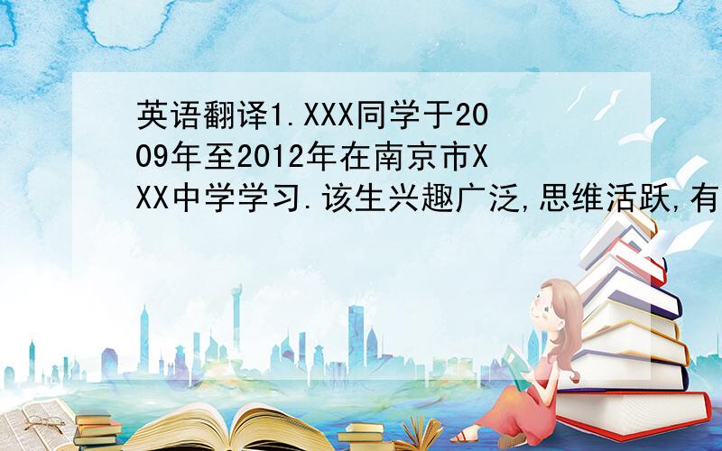 英语翻译1.XXX同学于2009年至2012年在南京市XXX中学学习.该生兴趣广泛,思维活跃,有创新精神,能勇于发表自己的见解.2.我于2009年开始教XXX同学,其间进行了大量基础训练,该生色彩感觉良好,造型