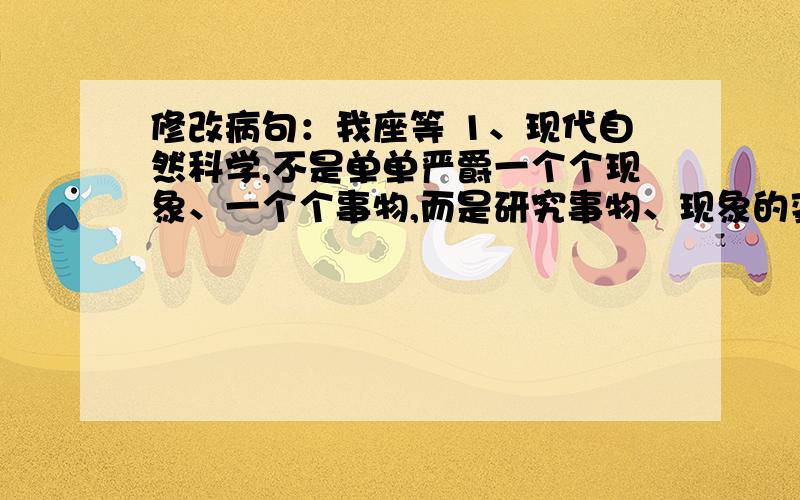 修改病句：我座等 1、现代自然科学,不是单单严爵一个个现象、一个个事物,而是研究事物、现象的变化、发展过程及其相互关系.2、小明语重心长地对妈妈说：“您一定要注意身体,不要太劳