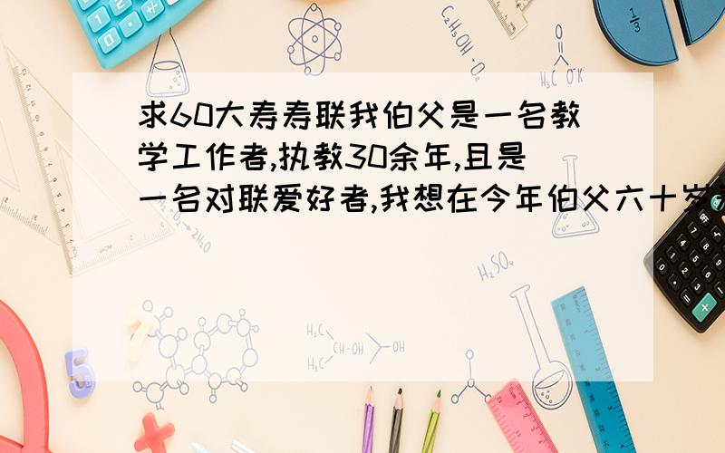 求60大寿寿联我伯父是一名教学工作者,执教30余年,且是一名对联爱好者,我想在今年伯父六十岁寿诞之日献给他一副寿联,内容除了祝寿之外还体现出他的工作性质,小弟初来砸到分不多,只有20