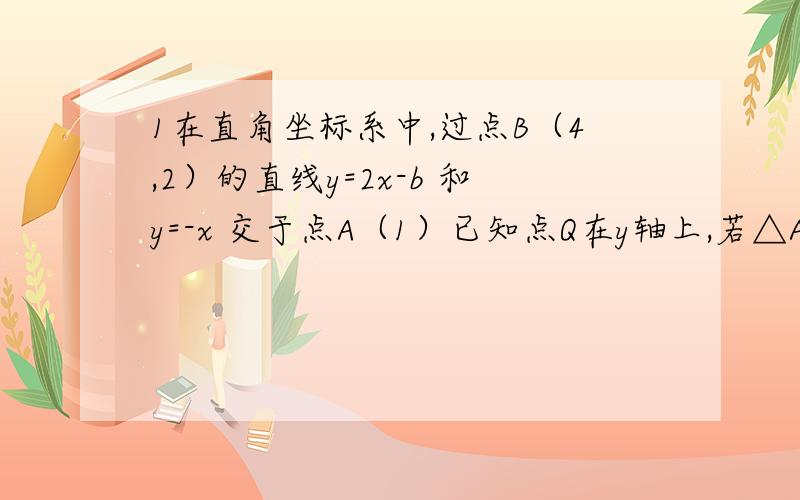 1在直角坐标系中,过点B（4,2）的直线y=2x-b 和y=-x 交于点A（1）已知点Q在y轴上,若△AQB是以AB为腰的等腰三角形,求点Q的坐标2.如图,直线 y=负四分之三x+6分别与x轴、y轴相交于A、B两点.将△AOB折