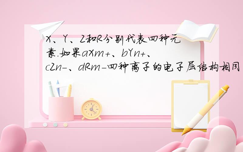 X、Y、Z和R分别代表四种元素.如果aXm+、bYn+、cZn-、dRm-四种离子的电子层结构相同(a、b、c、d为元素的原子序数),则下列关系正确的是A．a-c=m-n    B．a-b=n-m     C．c-d=m+n     D．b-d=n+m.有A和B两种元