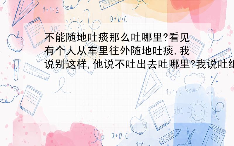 不能随地吐痰那么吐哪里?看见有个人从车里往外随地吐痰,我说别这样,他说不吐出去吐哪里?我说吐纸上,他说那必须把纸扔了,我说外国人不是吐纸里然后扔纸巾包里吗?他竟然来了个在我这车