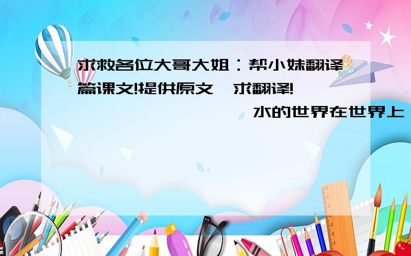 求救各位大哥大姐：帮小妹翻译篇课文!提供原文,求翻译!                   水的世界在世界上,有一个地方,它叫威尼斯.威尼斯在意大利.威尼斯没有街道,只有许多条运河.运河里有许多的水.住在