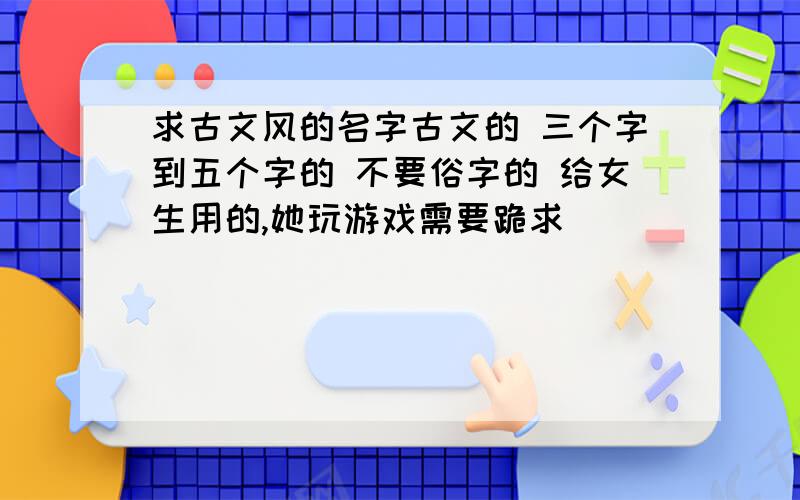 求古文风的名字古文的 三个字到五个字的 不要俗字的 给女生用的,她玩游戏需要跪求