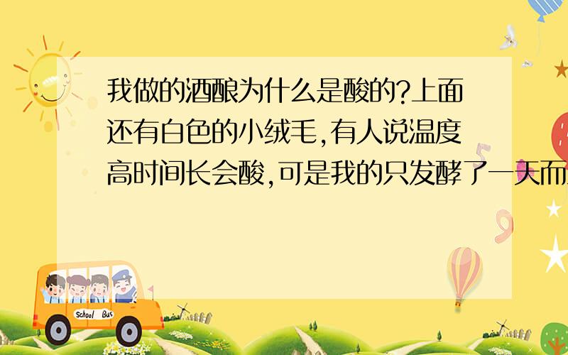 我做的酒酿为什么是酸的?上面还有白色的小绒毛,有人说温度高时间长会酸,可是我的只发酵了一天而且是室温放在桌子上也没包东西也没放暖气旁,可是还是酸了,既没沾油也没沾生水（酒曲