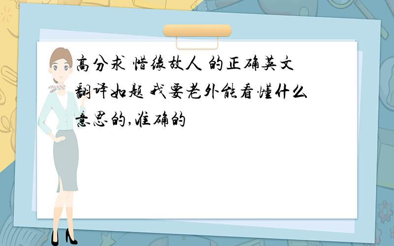 高分求 惜缘故人 的正确英文翻译如题 我要老外能看懂什么意思的,准确的