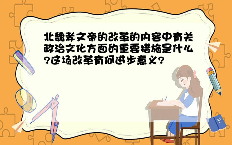 北魏孝文帝的改革的内容中有关政治文化方面的重要措施是什么?这场改革有何进步意义?