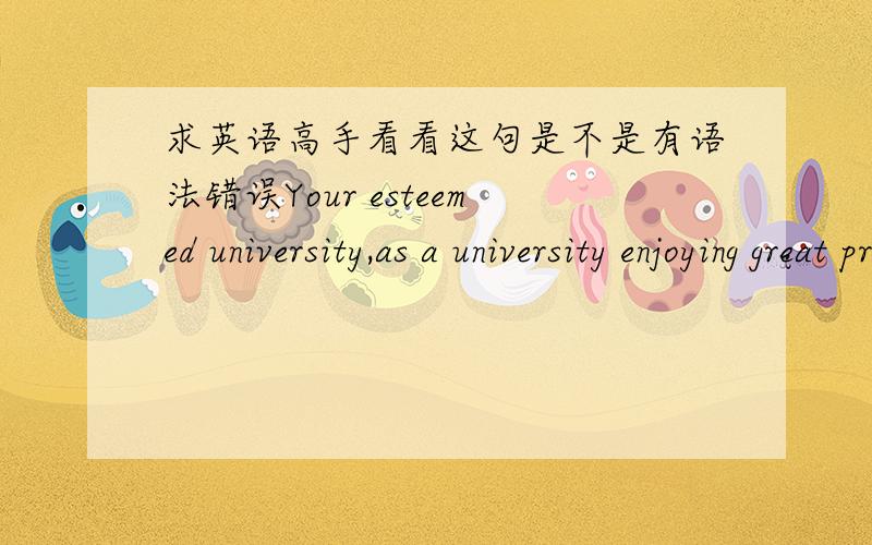 求英语高手看看这句是不是有语法错误Your esteemed university,as a university enjoying great prestige all over the world,is numerous students would like to pursue their studies.